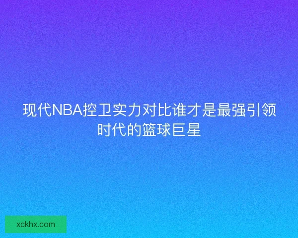 现代NBA控卫实力对比谁才是最强引领时代的篮球巨星