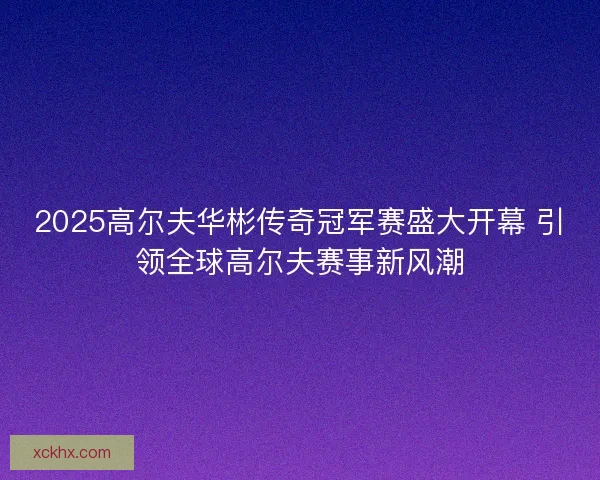 2025高尔夫华彬传奇冠军赛盛大开幕 引领全球高尔夫赛事新风潮