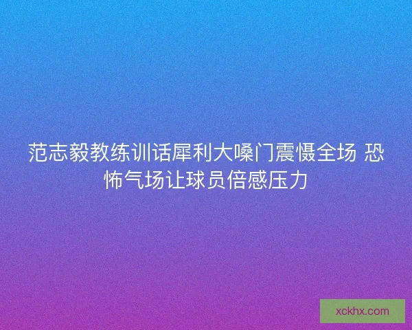 范志毅教练训话犀利大嗓门震慑全场 恐怖气场让球员倍感压力