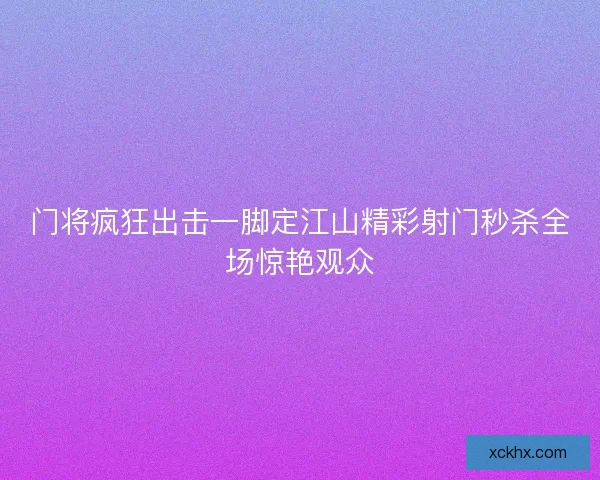 门将疯狂出击一脚定江山精彩射门秒杀全场惊艳观众