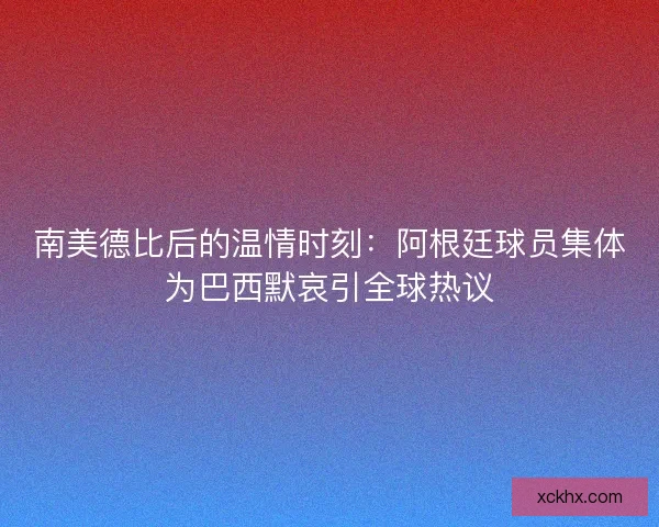 南美德比后的温情时刻：阿根廷球员集体为巴西默哀引全球热议