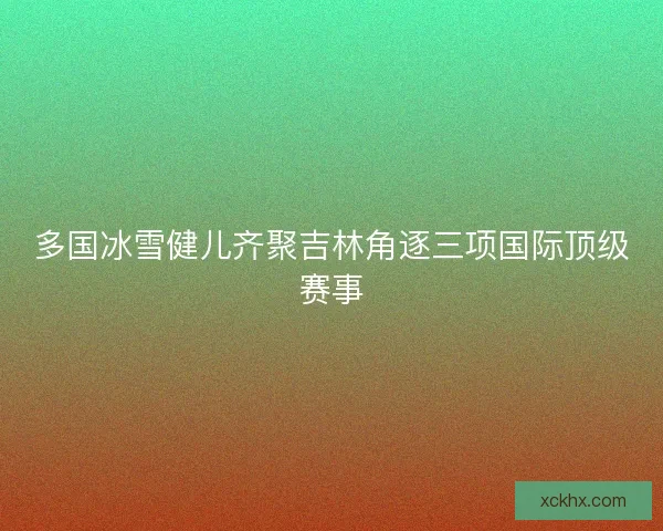 多国冰雪健儿齐聚吉林角逐三项国际顶级赛事
