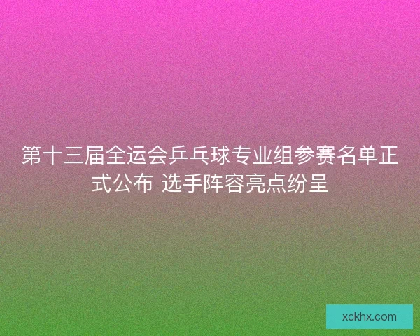 第十三届全运会乒乓球专业组参赛名单正式公布 选手阵容亮点纷呈