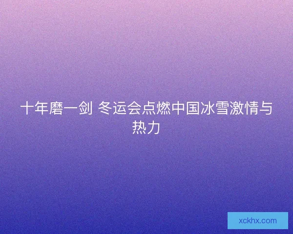 十年磨一剑 冬运会点燃中国冰雪激情与热力 十年磨一剑 冬运会点燃中国冰雪激情与热力