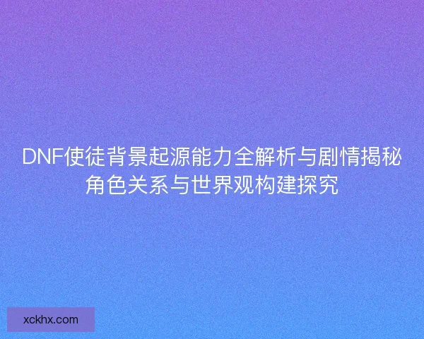 DNF使徒背景起源能力全解析与剧情揭秘角色关系与世界观构建探究