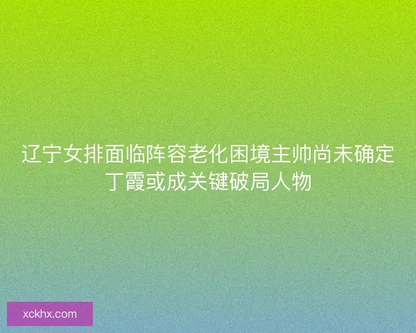 辽宁女排面临阵容老化困境主帅尚未确定丁霞或成关键破局人物