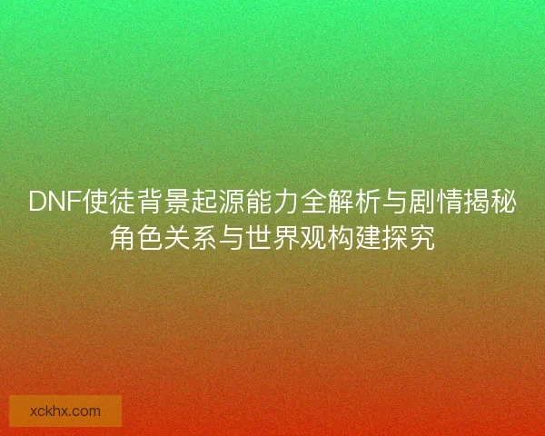 DNF使徒背景起源能力全解析与剧情揭秘角色关系与世界观构建探究