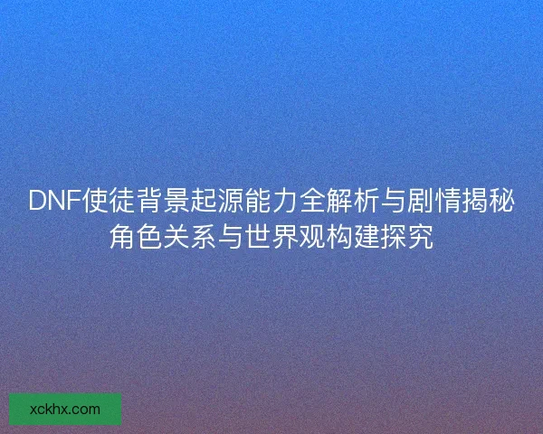 DNF使徒背景起源能力全解析与剧情揭秘角色关系与世界观构建探究