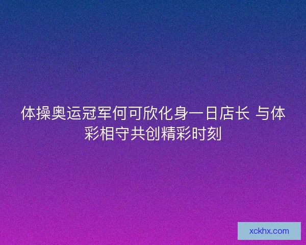 体操奥运冠军何可欣化身一日店长 与体彩相守共创精彩时刻