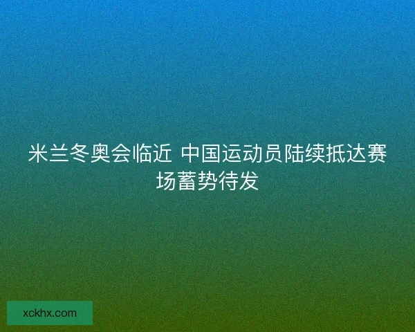 米兰冬奥会临近 中国运动员陆续抵达赛场蓄势待发