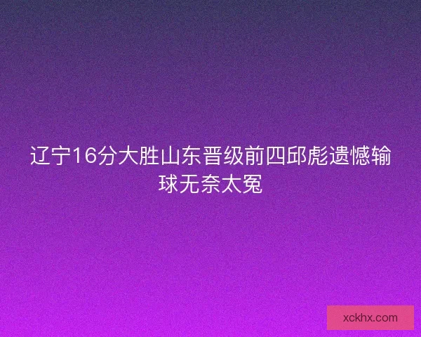 辽宁16分大胜山东晋级前四邱彪遗憾输球无奈太冤