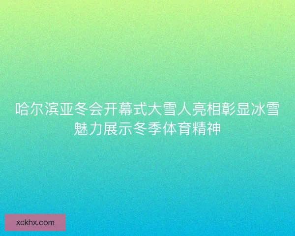 哈尔滨亚冬会开幕式大雪人亮相彰显冰雪魅力展示冬季体育精神