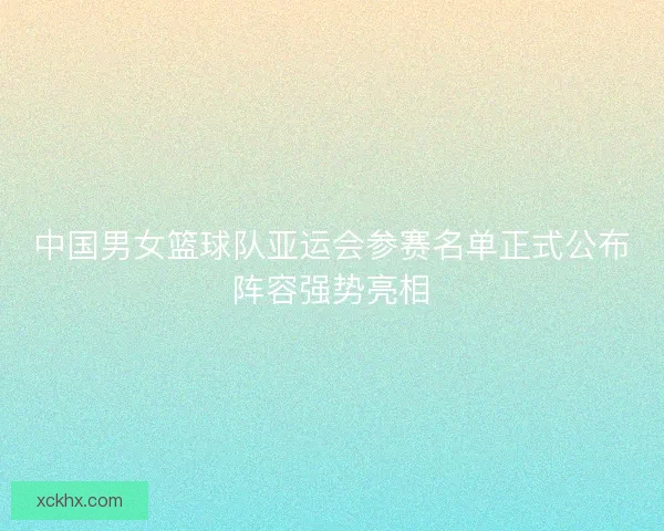 中国男女篮球队亚运会参赛名单正式公布阵容强势亮相