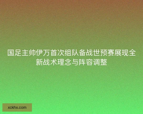 国足主帅伊万首次组队备战世预赛展现全新战术理念与阵容调整
