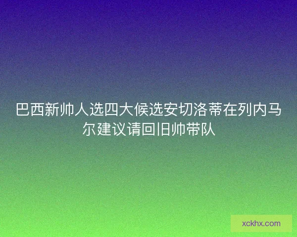 巴西新帅人选四大候选安切洛蒂在列内马尔建议请回旧帅带队