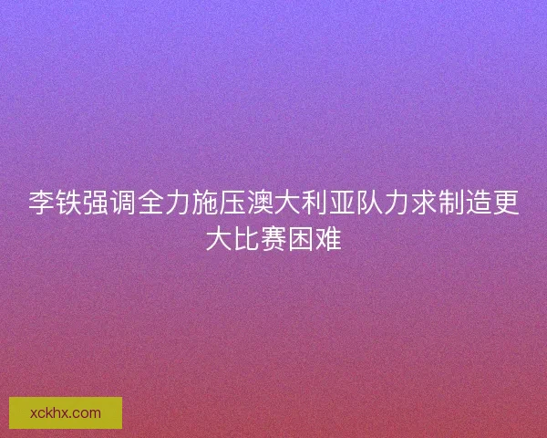 李铁强调全力施压澳大利亚队力求制造更大比赛困难