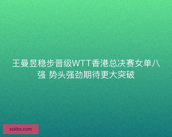 王曼昱稳步晋级WTT香港总决赛女单八强 势头强劲期待更大突破